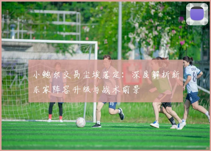 小鲍尔交易尘埃落定：深度解析新东家阵容升级与战术前景
