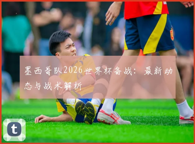 墨西哥队2026世界杯备战：最新动态与战术解析