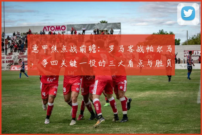 意甲焦点战前瞻:罗马客战帕尔马,争四关键一役的三大看点与胜负手