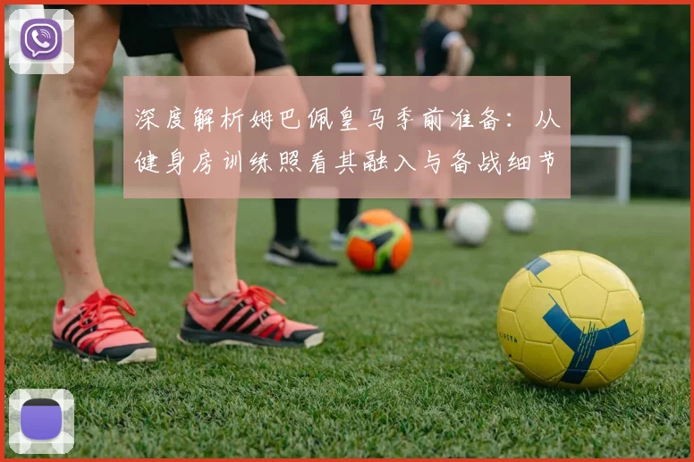 深度解析姆巴佩皇马季前准备:从健身房训练照看其融入与备战细节