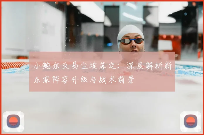 小鲍尔交易尘埃落定:深度解析新东家阵容升级与战术前景