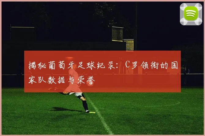 揭秘葡萄牙足球纪录：C罗领衔的国家队数据与荣誉