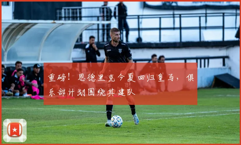 重磅！恩德里克今夏回归皇马，俱乐部计划围绕其建队