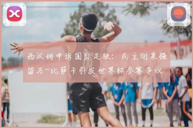西汉姆申诉国际足联：民主刚果强留万-比萨卡引发世界杯参赛争议
