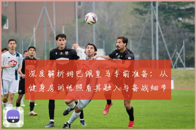 深度解析姆巴佩皇马季前准备：从健身房训练照看其融入与备战细节