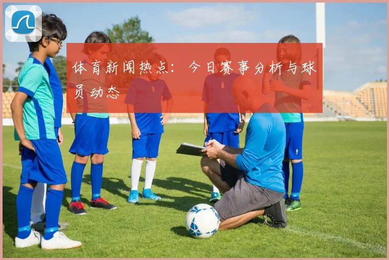 体育新闻热点：今日赛事分析与球员动态